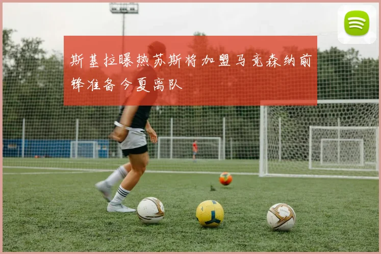 斯基拉曝热苏斯将加盟马竞森纳前锋准备今夏离队