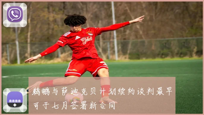 鹈鹕与萨迪克贝计划续约谈判最早可于七月签署新合同