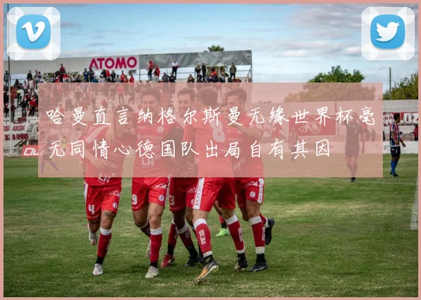哈曼直言纳格尔斯曼无缘世界杯毫无同情心德国队出局自有其因