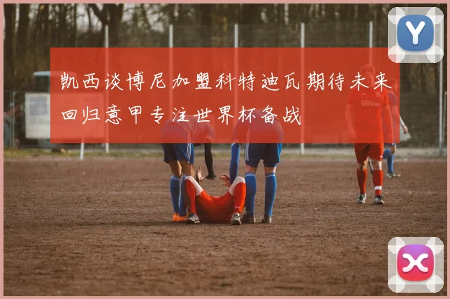 凯西谈博尼加盟科特迪瓦期待未来回归意甲专注世界杯备战