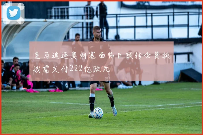 皇马追逐奥利塞面临巨额转会费挑战需支付222亿欧元