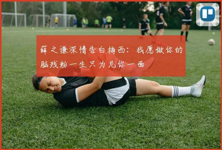 薛之谦深情告白梅西：我愿做你的脑残粉一生只为见你一面