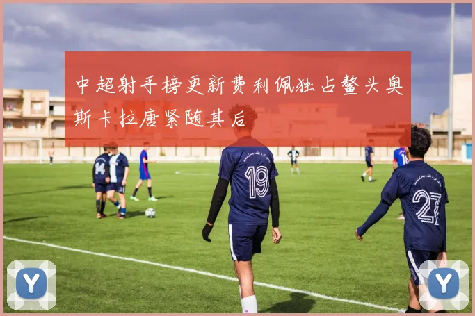 中超射手榜更新费利佩独占鳌头奥斯卡拉唐紧随其后