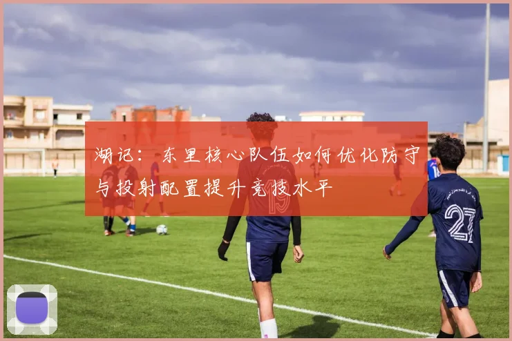 湖记：东里核心队伍如何优化防守与投射配置提升竞技水平