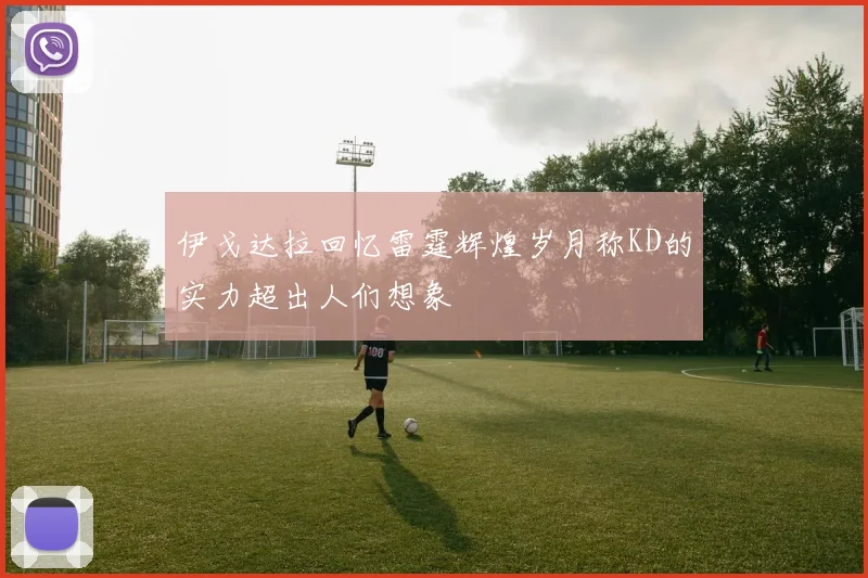 伊戈达拉回忆雷霆辉煌岁月称KD的实力超出人们想象