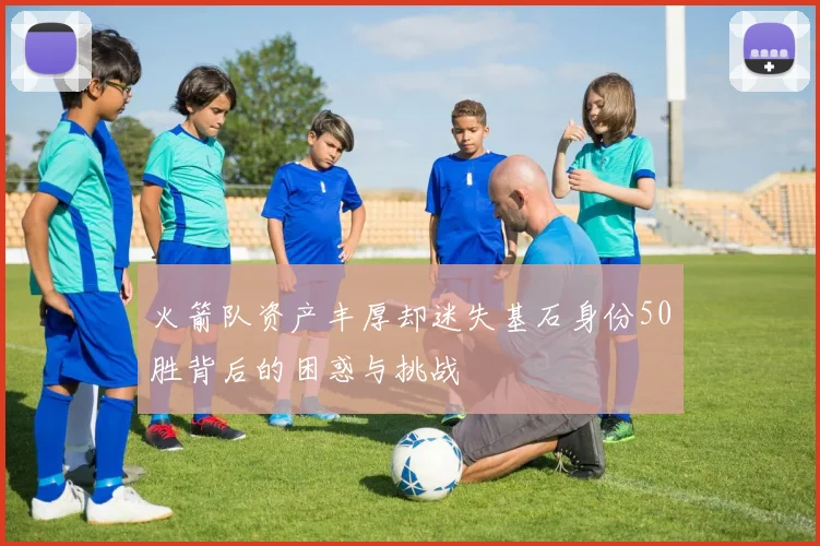 火箭队资产丰厚却迷失基石身份50胜背后的困惑与挑战