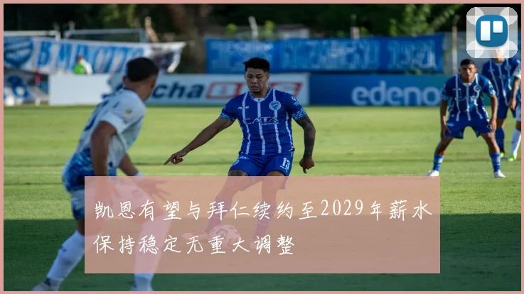凯恩有望与拜仁续约至2029年薪水保持稳定无重大调整