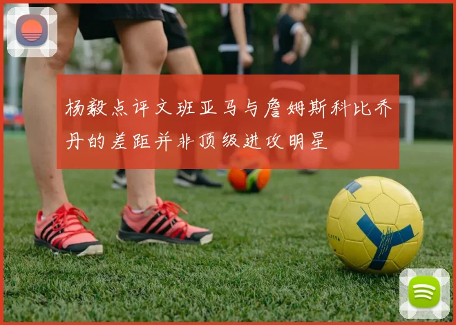 杨毅点评文班亚马与詹姆斯科比乔丹的差距并非顶级进攻明星