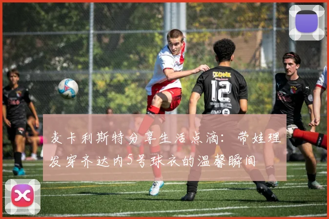 麦卡利斯特分享生活点滴：带娃理发穿齐达内5号球衣的温馨瞬间
