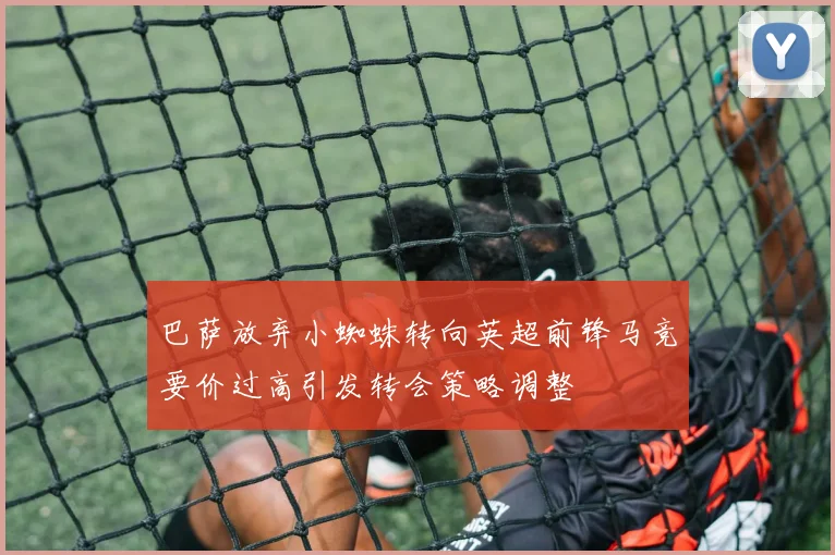 巴萨放弃小蜘蛛转向英超前锋马竞要价过高引发转会策略调整