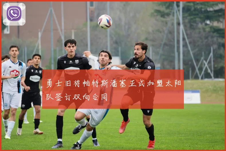 勇士旧将帕特斯潘塞正式加盟太阳队签订双向合同