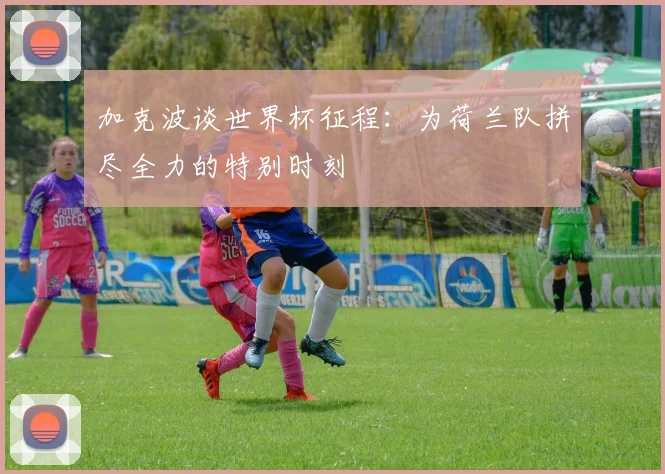 加克波谈世界杯征程：为荷兰队拼尽全力的特别时刻