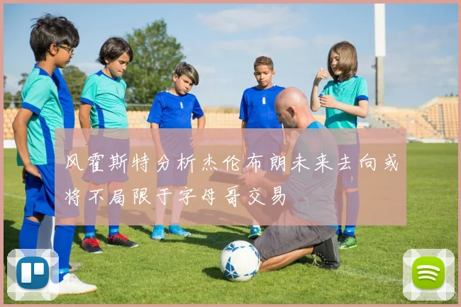 风霍斯特分析杰伦布朗未来去向或将不局限于字母哥交易