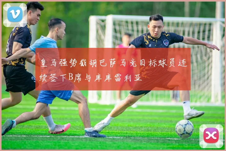 皇马强势截胡巴萨马竞目标球员连续签下B席与库库雷利亚