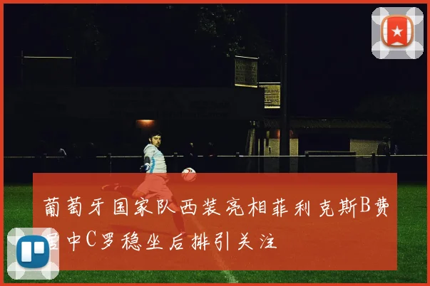 葡萄牙国家队西装亮相菲利克斯B费居中C罗稳坐后排引关注
