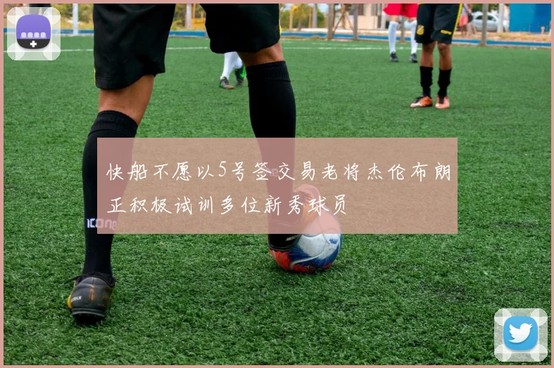 快船不愿以5号签交易老将杰伦布朗正积极试训多位新秀球员