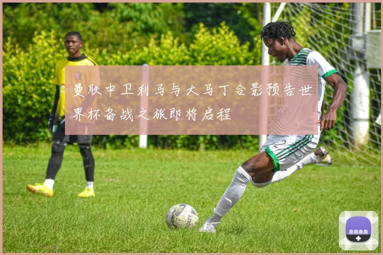 曼联中卫利马与大马丁合影预告世界杯备战之旅即将启程