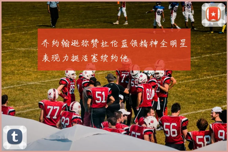 乔约翰逊称赞杜伦蓝领精神全明星表现力挺活塞续约他