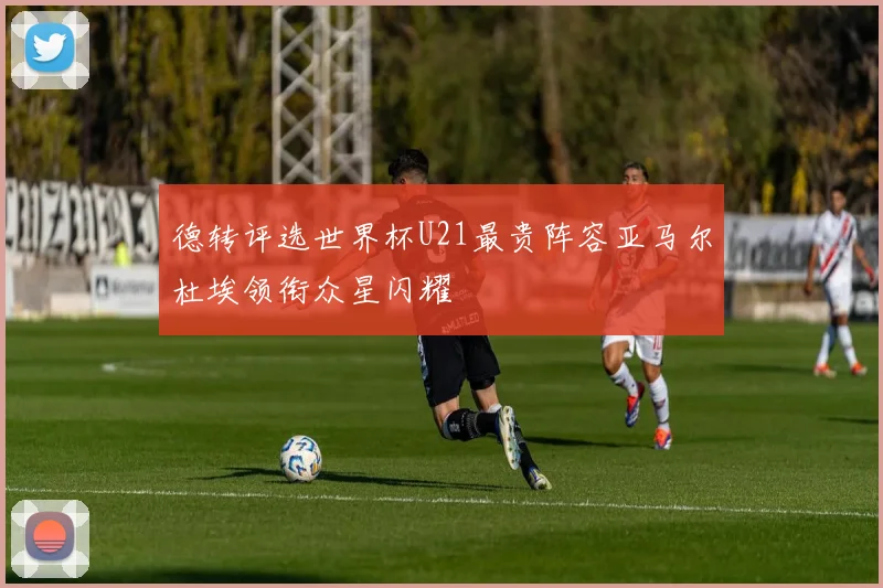 德转评选世界杯U21最贵阵容亚马尔杜埃领衔众星闪耀