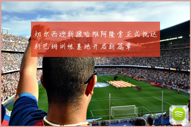 切尔西迎新援哈维阿隆索正式抵达科巴姆训练基地开启新篇章