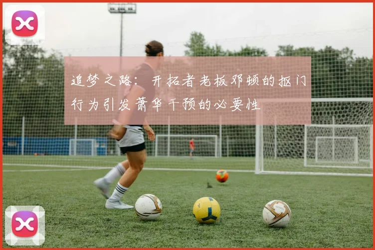 追梦之路：开拓者老板邓顿的抠门行为引发萧华干预的必要性