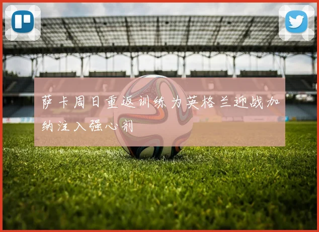 萨卡周日重返训练为英格兰迎战加纳注入强心剂