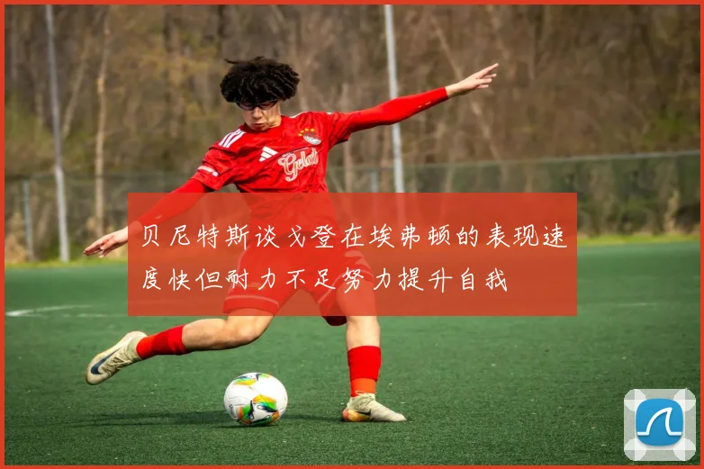 贝尼特斯谈戈登在埃弗顿的表现速度快但耐力不足努力提升自我