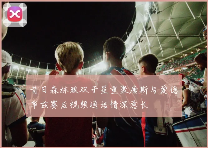 昔日森林狼双子星重聚唐斯与爱德华兹赛后视频通话情深意长