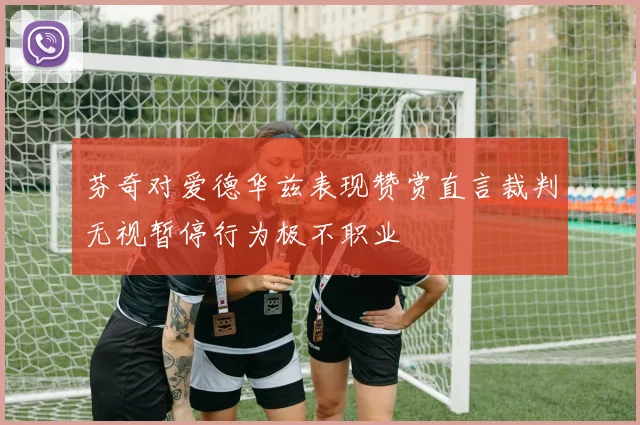 芬奇对爱德华兹表现赞赏直言裁判无视暂停行为极不职业